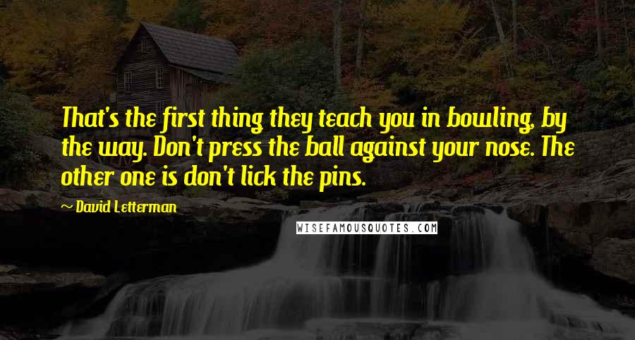 David Letterman Quotes: That's the first thing they teach you in bowling, by the way. Don't press the ball against your nose. The other one is don't lick the pins.