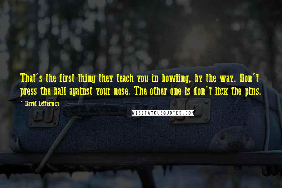 David Letterman Quotes: That's the first thing they teach you in bowling, by the way. Don't press the ball against your nose. The other one is don't lick the pins.