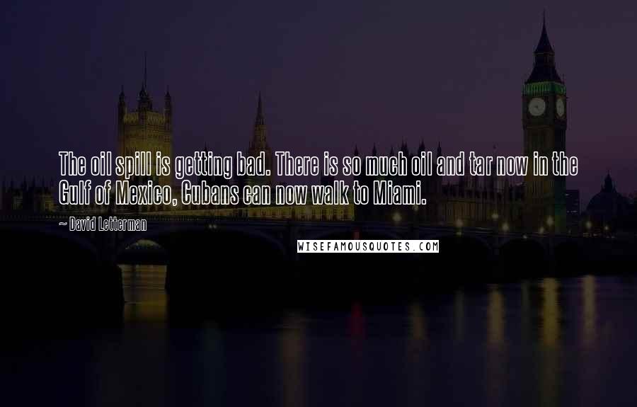 David Letterman Quotes: The oil spill is getting bad. There is so much oil and tar now in the Gulf of Mexico, Cubans can now walk to Miami.