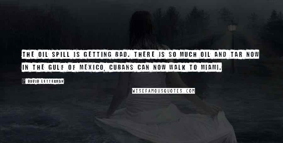 David Letterman Quotes: The oil spill is getting bad. There is so much oil and tar now in the Gulf of Mexico, Cubans can now walk to Miami.