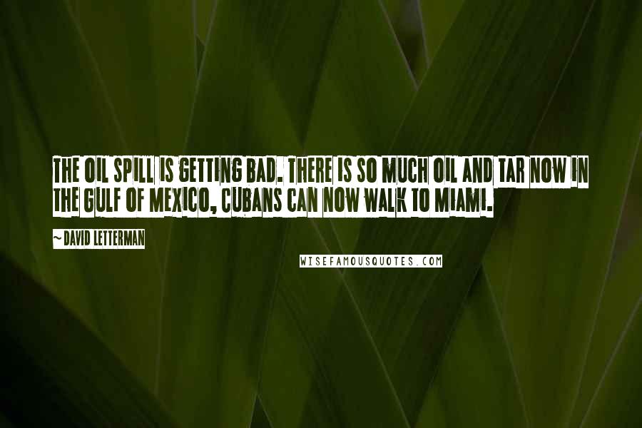 David Letterman Quotes: The oil spill is getting bad. There is so much oil and tar now in the Gulf of Mexico, Cubans can now walk to Miami.