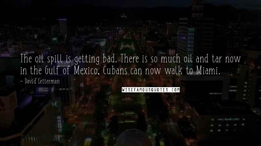 David Letterman Quotes: The oil spill is getting bad. There is so much oil and tar now in the Gulf of Mexico, Cubans can now walk to Miami.