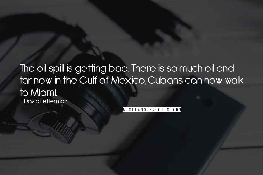 David Letterman Quotes: The oil spill is getting bad. There is so much oil and tar now in the Gulf of Mexico, Cubans can now walk to Miami.