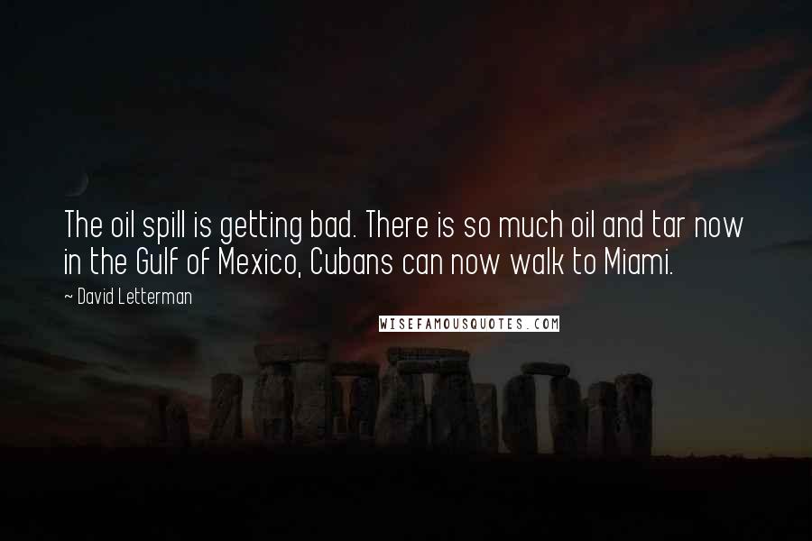 David Letterman Quotes: The oil spill is getting bad. There is so much oil and tar now in the Gulf of Mexico, Cubans can now walk to Miami.