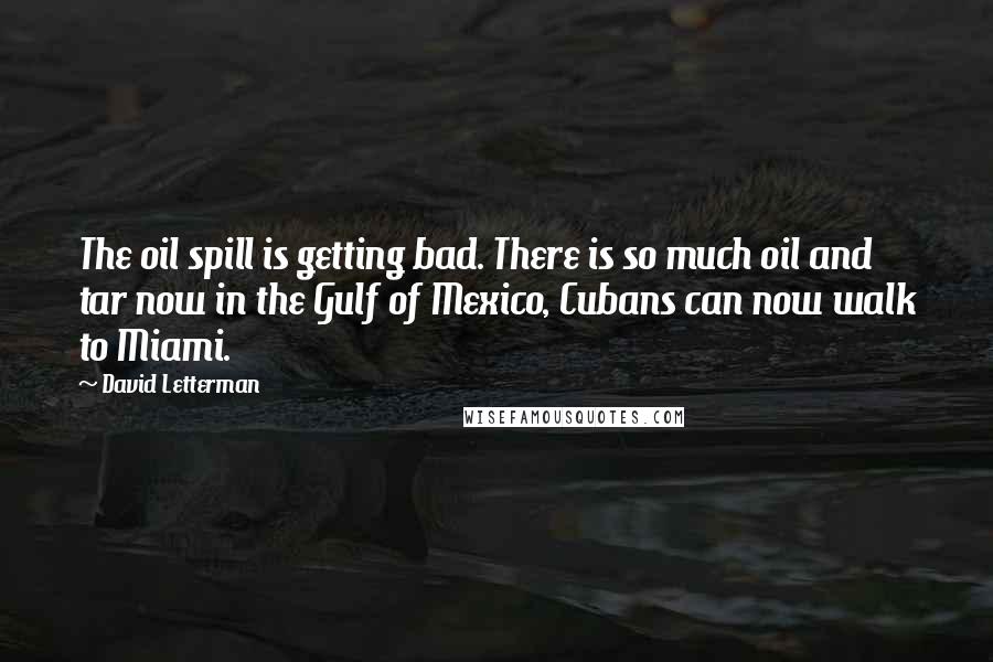 David Letterman Quotes: The oil spill is getting bad. There is so much oil and tar now in the Gulf of Mexico, Cubans can now walk to Miami.