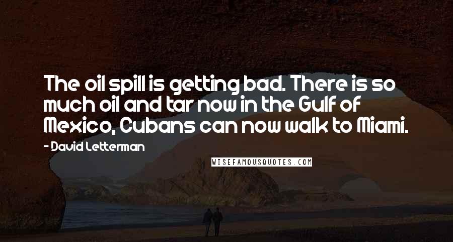 David Letterman Quotes: The oil spill is getting bad. There is so much oil and tar now in the Gulf of Mexico, Cubans can now walk to Miami.