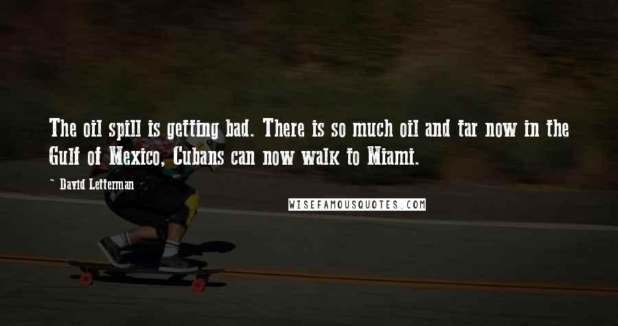 David Letterman Quotes: The oil spill is getting bad. There is so much oil and tar now in the Gulf of Mexico, Cubans can now walk to Miami.