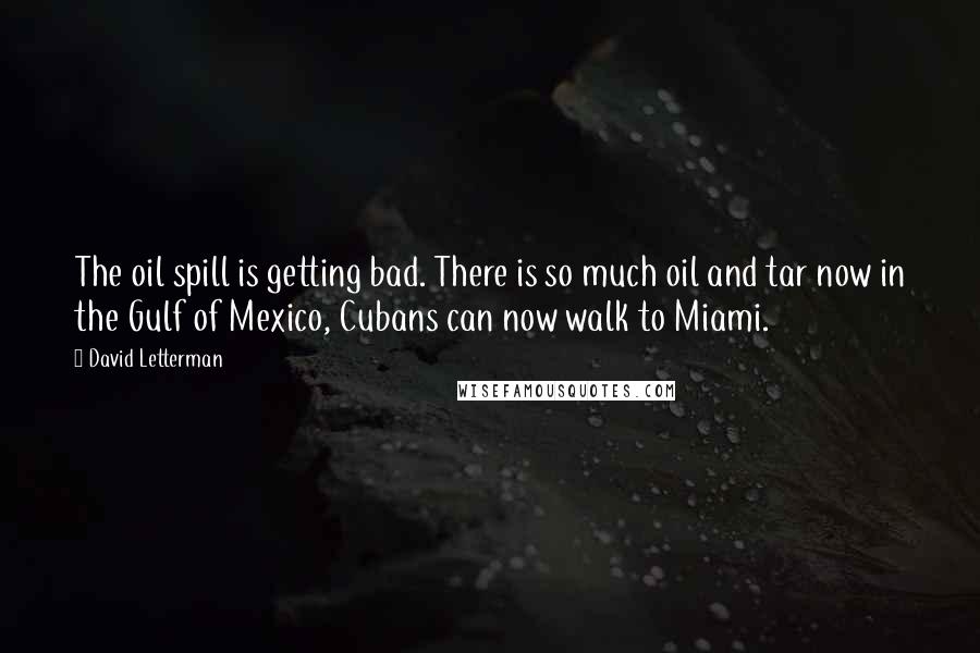 David Letterman Quotes: The oil spill is getting bad. There is so much oil and tar now in the Gulf of Mexico, Cubans can now walk to Miami.