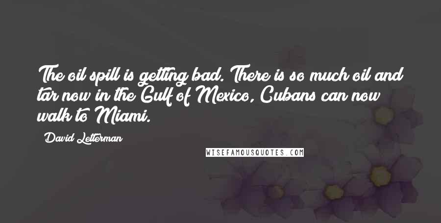 David Letterman Quotes: The oil spill is getting bad. There is so much oil and tar now in the Gulf of Mexico, Cubans can now walk to Miami.