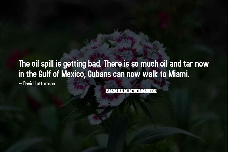 David Letterman Quotes: The oil spill is getting bad. There is so much oil and tar now in the Gulf of Mexico, Cubans can now walk to Miami.