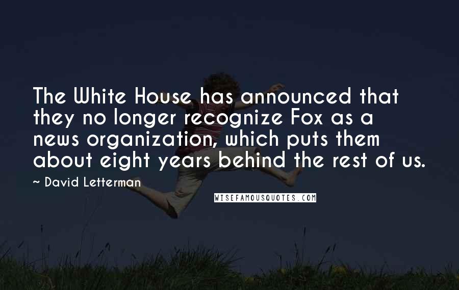 David Letterman Quotes: The White House has announced that they no longer recognize Fox as a news organization, which puts them about eight years behind the rest of us.