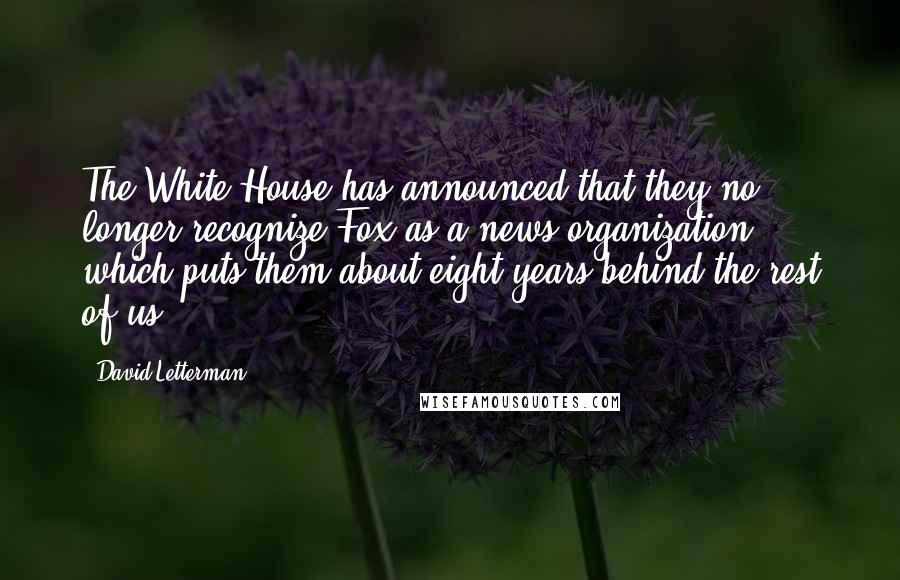 David Letterman Quotes: The White House has announced that they no longer recognize Fox as a news organization, which puts them about eight years behind the rest of us.