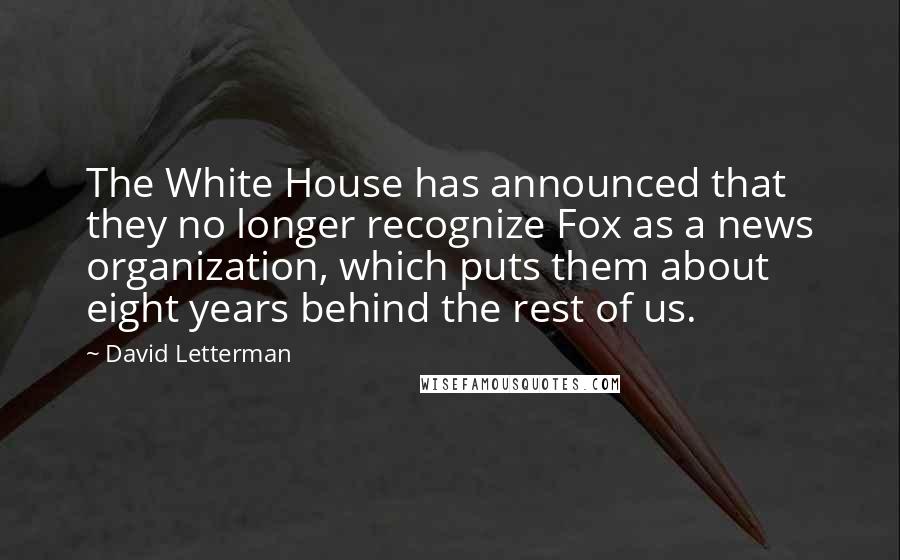 David Letterman Quotes: The White House has announced that they no longer recognize Fox as a news organization, which puts them about eight years behind the rest of us.