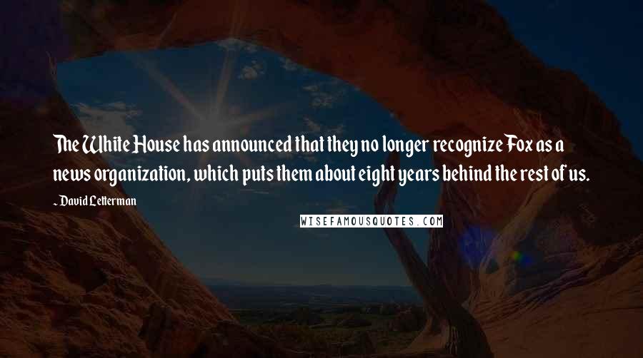 David Letterman Quotes: The White House has announced that they no longer recognize Fox as a news organization, which puts them about eight years behind the rest of us.