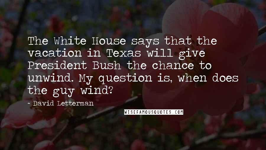 David Letterman Quotes: The White House says that the vacation in Texas will give President Bush the chance to unwind. My question is, when does the guy wind?