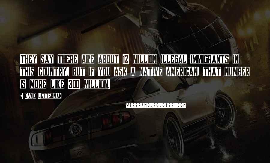 David Letterman Quotes: They say there are about 12 million illegal immigrants in this country. But if you ask a Native American, that number is more like 300 million.