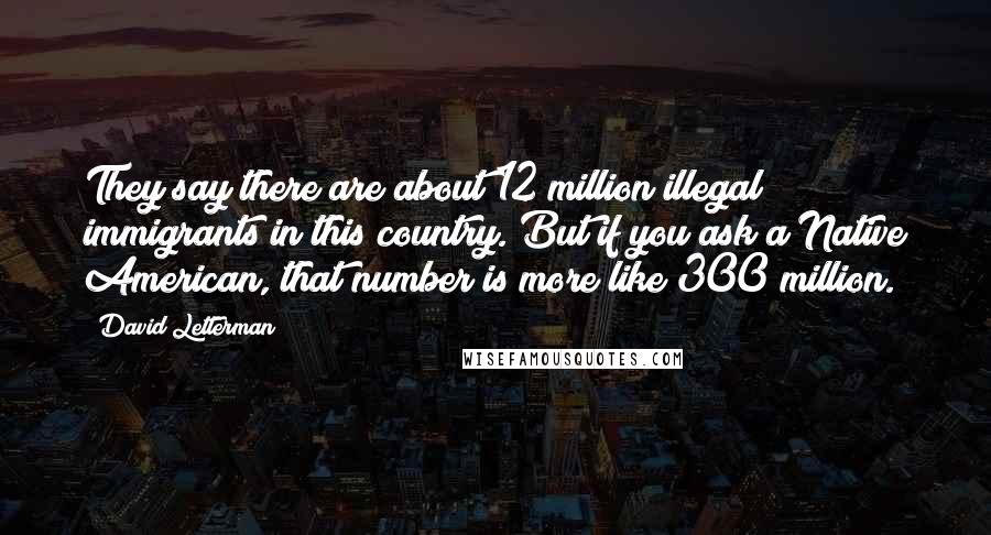 David Letterman Quotes: They say there are about 12 million illegal immigrants in this country. But if you ask a Native American, that number is more like 300 million.