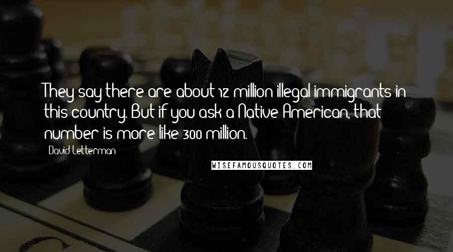 David Letterman Quotes: They say there are about 12 million illegal immigrants in this country. But if you ask a Native American, that number is more like 300 million.