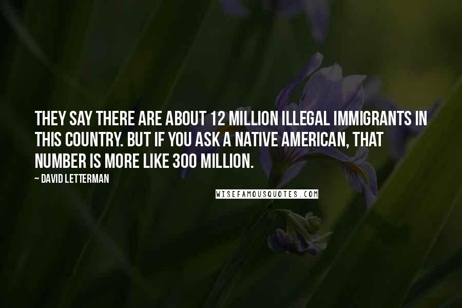 David Letterman Quotes: They say there are about 12 million illegal immigrants in this country. But if you ask a Native American, that number is more like 300 million.