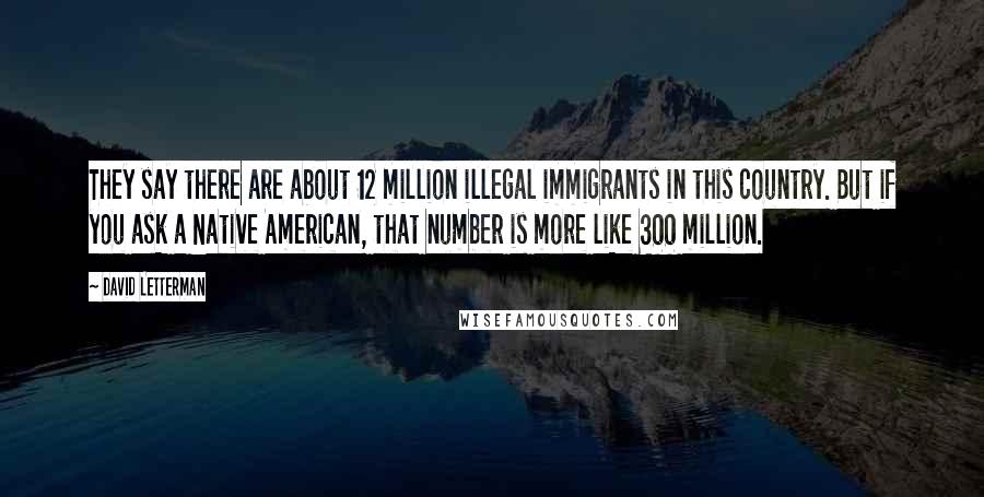 David Letterman Quotes: They say there are about 12 million illegal immigrants in this country. But if you ask a Native American, that number is more like 300 million.