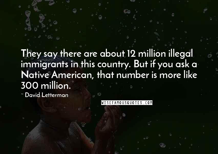 David Letterman Quotes: They say there are about 12 million illegal immigrants in this country. But if you ask a Native American, that number is more like 300 million.