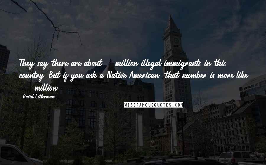 David Letterman Quotes: They say there are about 12 million illegal immigrants in this country. But if you ask a Native American, that number is more like 300 million.