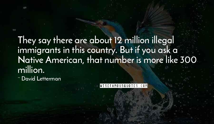 David Letterman Quotes: They say there are about 12 million illegal immigrants in this country. But if you ask a Native American, that number is more like 300 million.