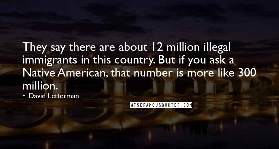 David Letterman Quotes: They say there are about 12 million illegal immigrants in this country. But if you ask a Native American, that number is more like 300 million.