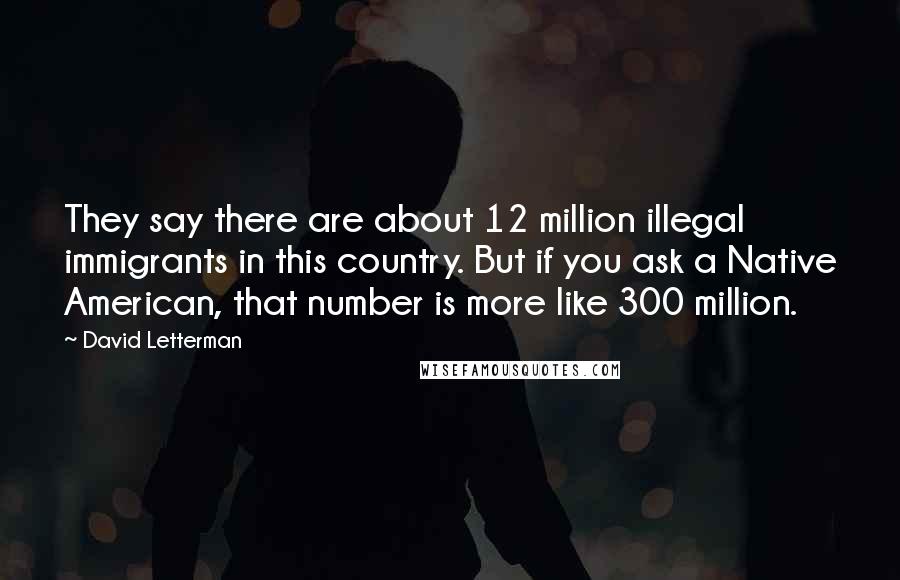 David Letterman Quotes: They say there are about 12 million illegal immigrants in this country. But if you ask a Native American, that number is more like 300 million.