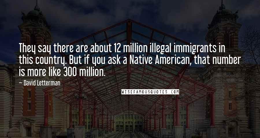 David Letterman Quotes: They say there are about 12 million illegal immigrants in this country. But if you ask a Native American, that number is more like 300 million.