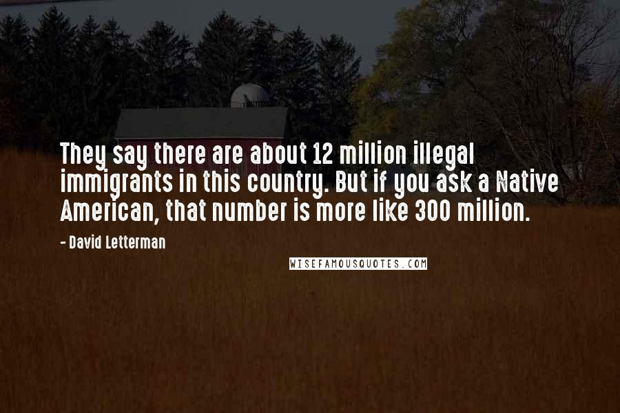 David Letterman Quotes: They say there are about 12 million illegal immigrants in this country. But if you ask a Native American, that number is more like 300 million.