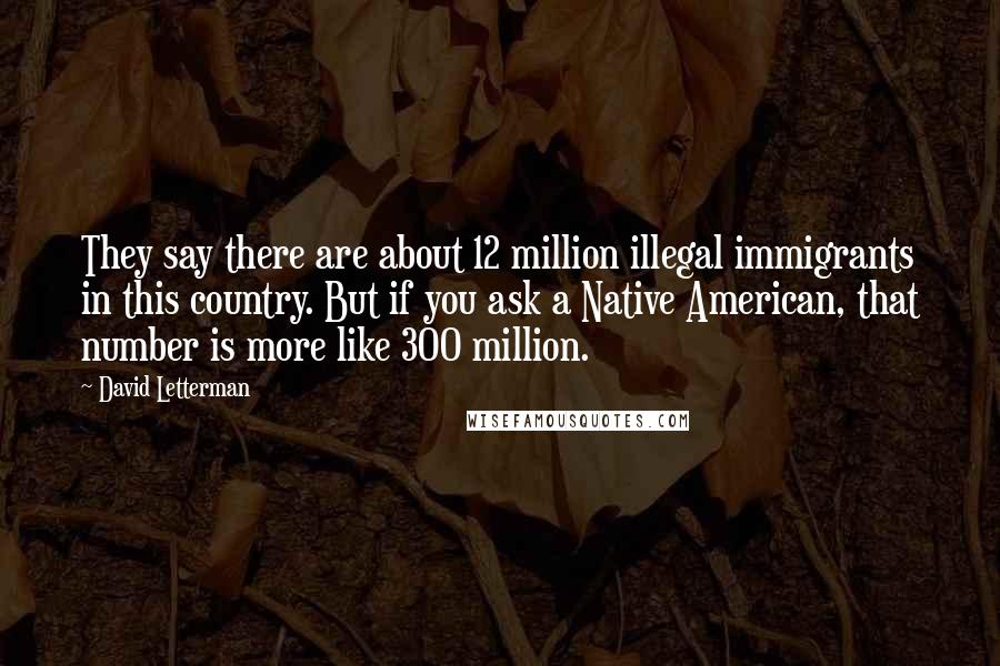 David Letterman Quotes: They say there are about 12 million illegal immigrants in this country. But if you ask a Native American, that number is more like 300 million.