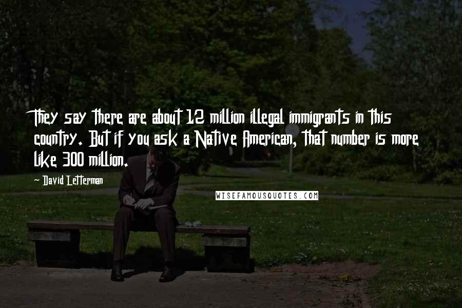 David Letterman Quotes: They say there are about 12 million illegal immigrants in this country. But if you ask a Native American, that number is more like 300 million.