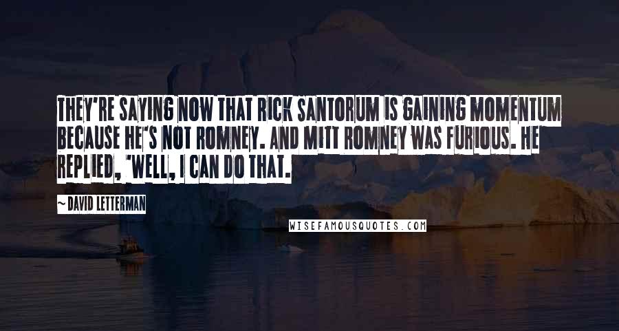 David Letterman Quotes: They're saying now that Rick Santorum is gaining momentum because he's not Romney. And Mitt Romney was furious. He replied, 'Well, I can do that.