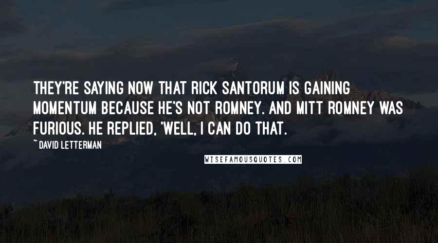 David Letterman Quotes: They're saying now that Rick Santorum is gaining momentum because he's not Romney. And Mitt Romney was furious. He replied, 'Well, I can do that.