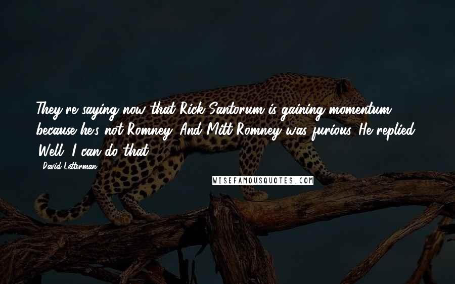 David Letterman Quotes: They're saying now that Rick Santorum is gaining momentum because he's not Romney. And Mitt Romney was furious. He replied, 'Well, I can do that.