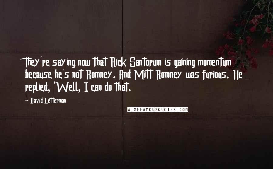 David Letterman Quotes: They're saying now that Rick Santorum is gaining momentum because he's not Romney. And Mitt Romney was furious. He replied, 'Well, I can do that.