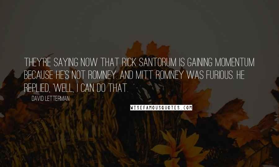 David Letterman Quotes: They're saying now that Rick Santorum is gaining momentum because he's not Romney. And Mitt Romney was furious. He replied, 'Well, I can do that.