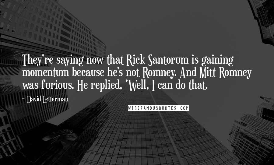 David Letterman Quotes: They're saying now that Rick Santorum is gaining momentum because he's not Romney. And Mitt Romney was furious. He replied, 'Well, I can do that.