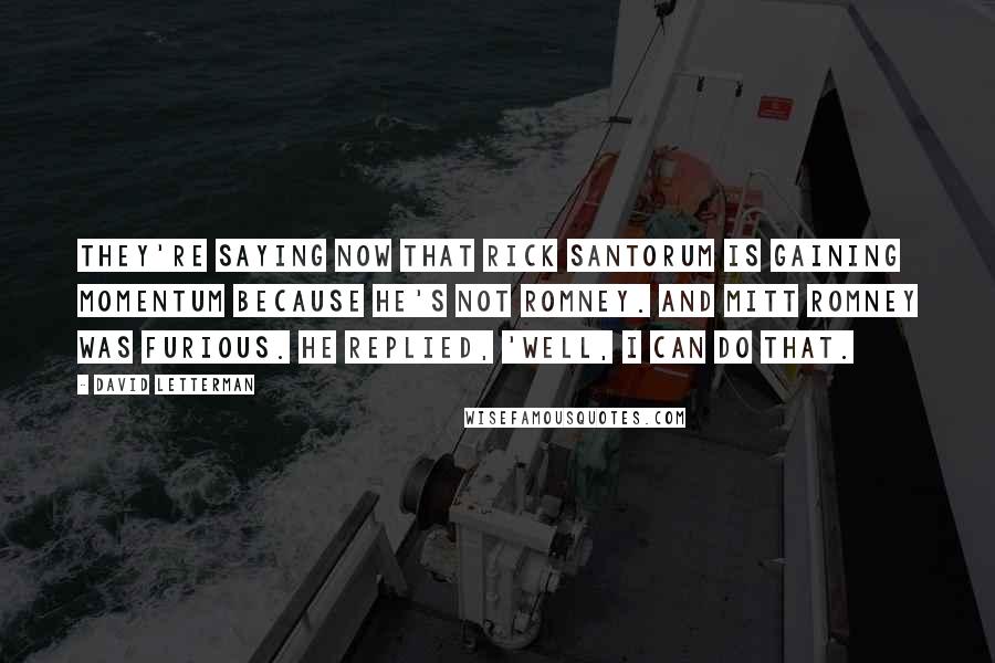 David Letterman Quotes: They're saying now that Rick Santorum is gaining momentum because he's not Romney. And Mitt Romney was furious. He replied, 'Well, I can do that.