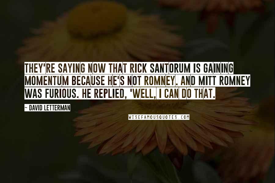 David Letterman Quotes: They're saying now that Rick Santorum is gaining momentum because he's not Romney. And Mitt Romney was furious. He replied, 'Well, I can do that.