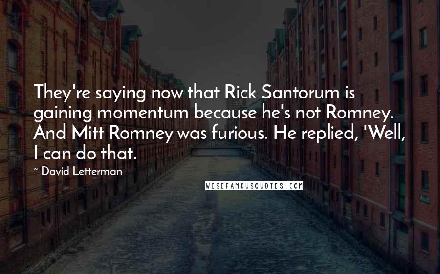 David Letterman Quotes: They're saying now that Rick Santorum is gaining momentum because he's not Romney. And Mitt Romney was furious. He replied, 'Well, I can do that.