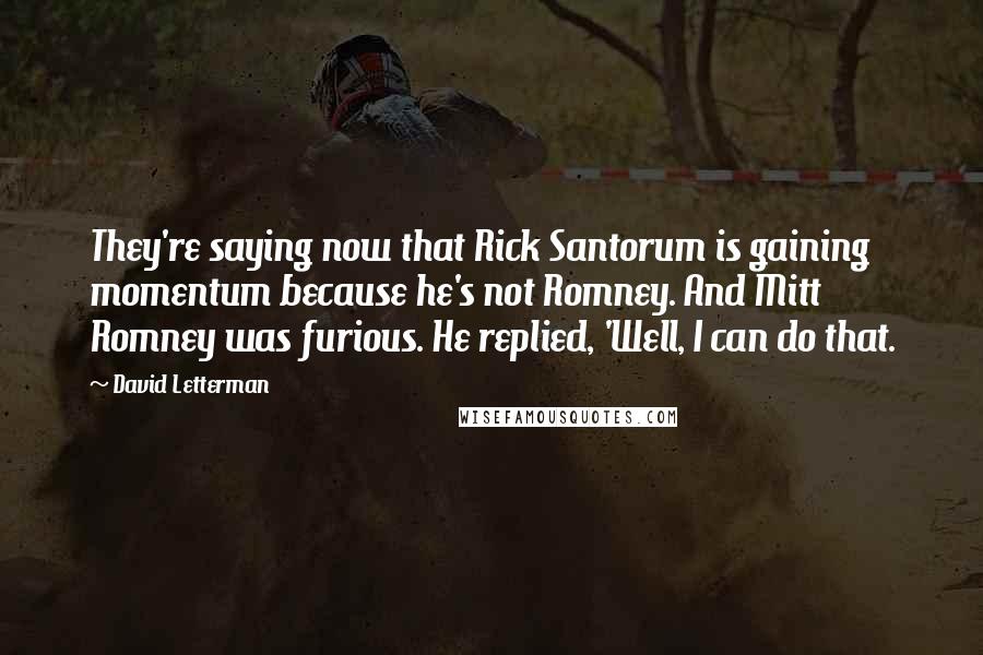 David Letterman Quotes: They're saying now that Rick Santorum is gaining momentum because he's not Romney. And Mitt Romney was furious. He replied, 'Well, I can do that.