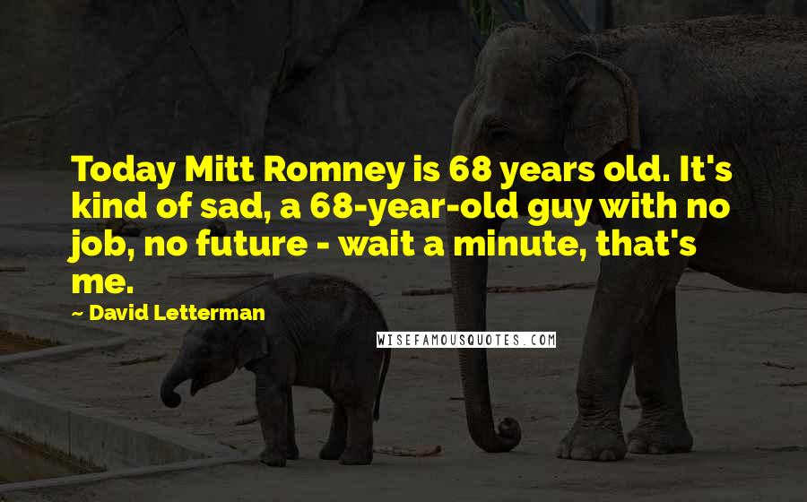 David Letterman Quotes: Today Mitt Romney is 68 years old. It's kind of sad, a 68-year-old guy with no job, no future - wait a minute, that's me.