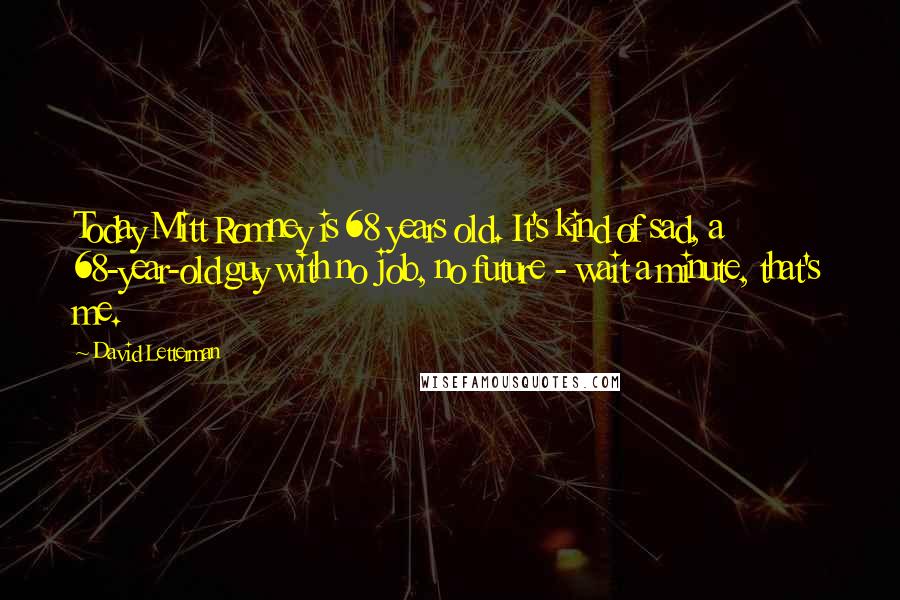 David Letterman Quotes: Today Mitt Romney is 68 years old. It's kind of sad, a 68-year-old guy with no job, no future - wait a minute, that's me.