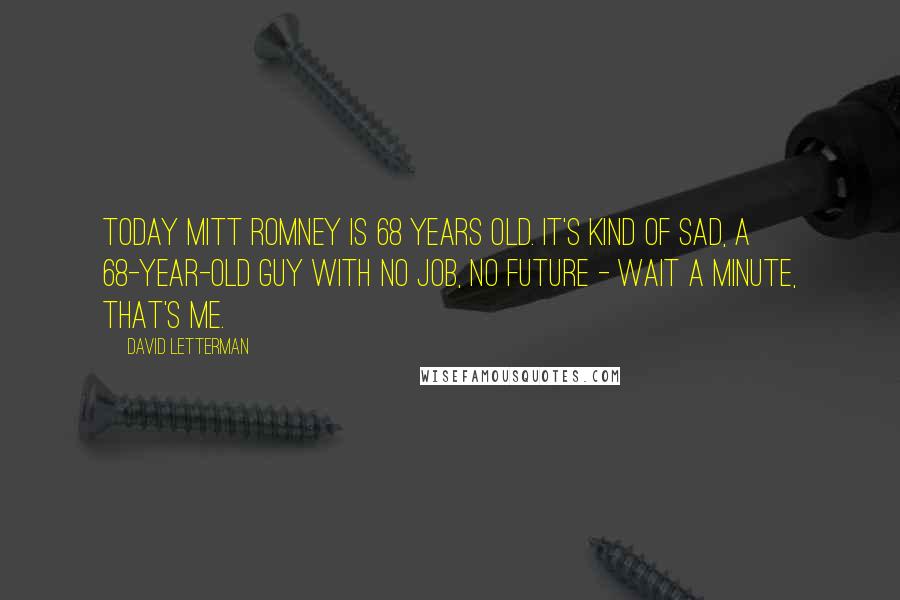 David Letterman Quotes: Today Mitt Romney is 68 years old. It's kind of sad, a 68-year-old guy with no job, no future - wait a minute, that's me.