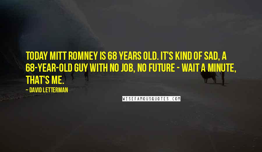 David Letterman Quotes: Today Mitt Romney is 68 years old. It's kind of sad, a 68-year-old guy with no job, no future - wait a minute, that's me.