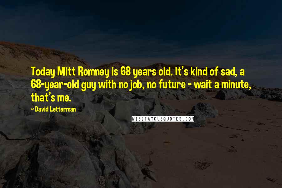 David Letterman Quotes: Today Mitt Romney is 68 years old. It's kind of sad, a 68-year-old guy with no job, no future - wait a minute, that's me.