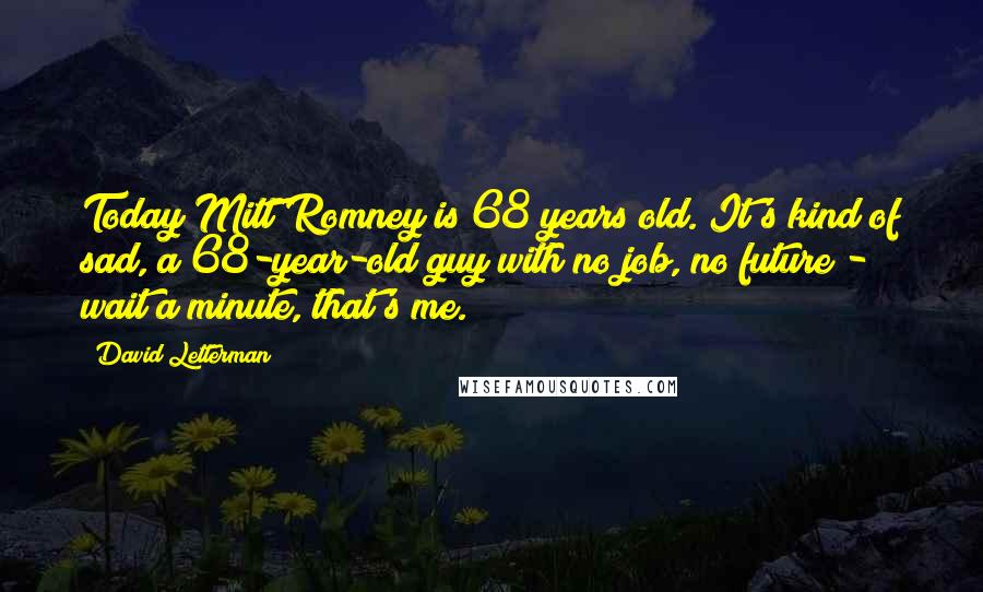 David Letterman Quotes: Today Mitt Romney is 68 years old. It's kind of sad, a 68-year-old guy with no job, no future - wait a minute, that's me.