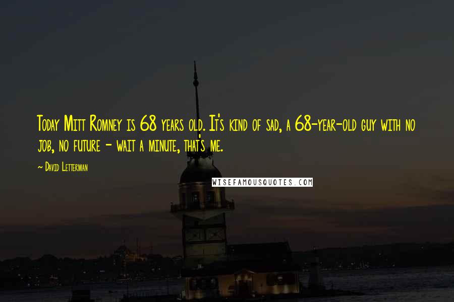 David Letterman Quotes: Today Mitt Romney is 68 years old. It's kind of sad, a 68-year-old guy with no job, no future - wait a minute, that's me.